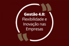 Gestão 4.0: Flexibilidade e Inovação nas Empresas